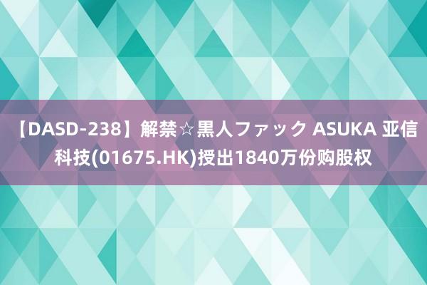 【DASD-238】解禁☆黒人ファック ASUKA 亚信科技(01675.HK)授出1840万份购股权