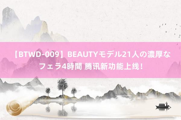 【BTWD-009】BEAUTYモデル21人の濃厚なフェラ4時間 腾讯新功能上线！