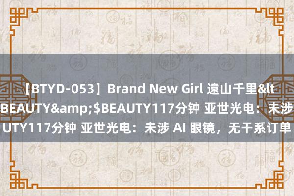 【BTYD-053】Brand New Girl 遠山千里</a>2007-08-24BEAUTY&$BEAUTY117分钟 亚世光电：未涉 AI 眼镜，无干系订单