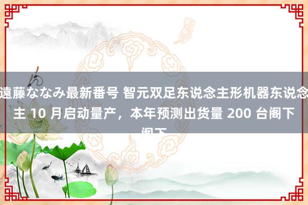 遠藤ななみ最新番号 智元双足东说念主形机器东说念主 10 月启动量产，本年预测出货量 200 台阁下