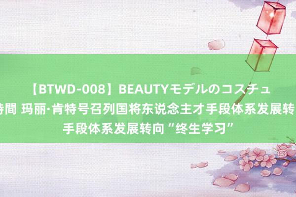 【BTWD-008】BEAUTYモデルのコスチュームプレイ4時間 玛丽·肯特号召列国将东说念主才手段体系发展转向“终生学习”