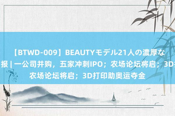 【BTWD-009】BEAUTYモデル21人の濃厚なフェラ4時間 周报 | 一公司并购，五家冲刺IPO；农场论坛将启；3D打印助奥运夺金