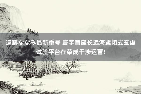 遠藤ななみ最新番号 寰宇首座长远海紧闭式玄虚试验平台在荣成干涉运营!