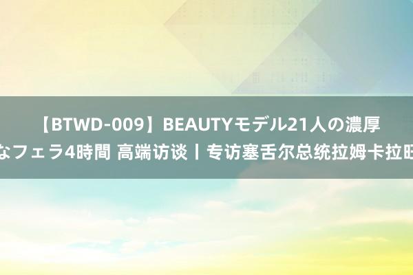 【BTWD-009】BEAUTYモデル21人の濃厚なフェラ4時間 高端访谈丨专访塞舌尔总统拉姆卡拉旺