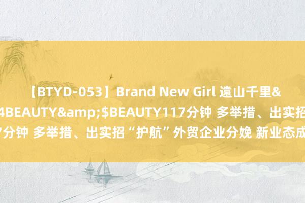 【BTYD-053】Brand New Girl 遠山千里</a>2007-08-24BEAUTY&$BEAUTY117分钟 多举措、出实招“护航”外贸企业分娩 新业态成外贸增长亮点