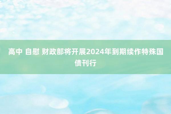 高中 自慰 财政部将开展2024年到期续作特殊国债刊行