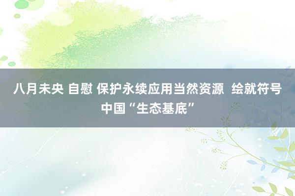 八月未央 自慰 保护永续应用当然资源  绘就符号中国“生态基底”