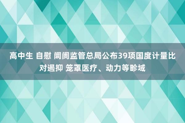 高中生 自慰 阛阓监管总局公布39项国度计量比对遏抑 笼罩医疗、动力等畛域