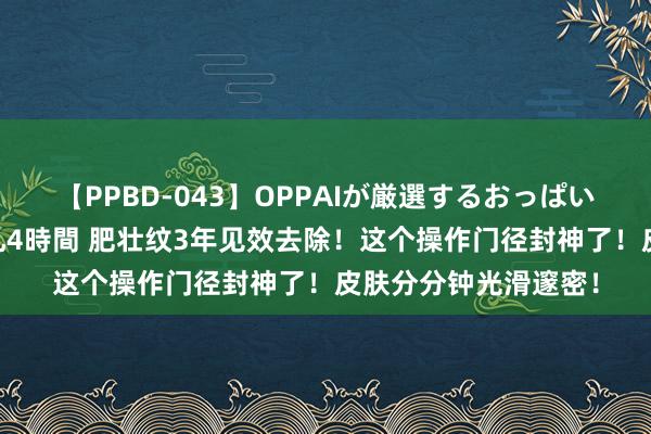 【PPBD-043】OPPAIが厳選するおっぱい 綺麗で敏感な美巨乳4時間 肥壮纹3年见效去除！这个操作门径封神了！皮肤分分钟光滑邃密！