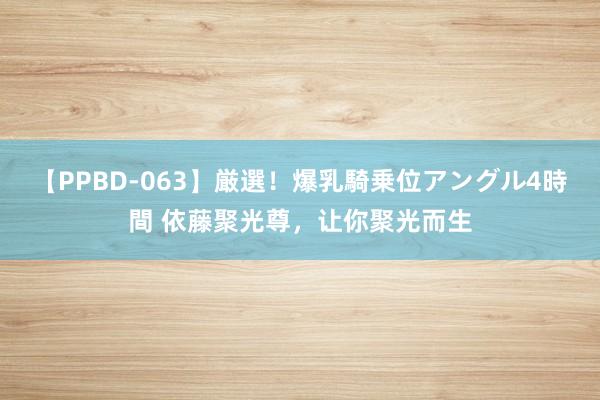 【PPBD-063】厳選！爆乳騎乗位アングル4時間 依藤聚光尊，让你聚光而生