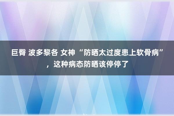 巨臀 波多黎各 女神 “防晒太过度患上软骨病”，这种病态防晒该停停了