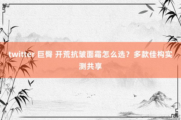 twitter 巨臀 开荒抗皱面霜怎么选？多款佳构实测共享