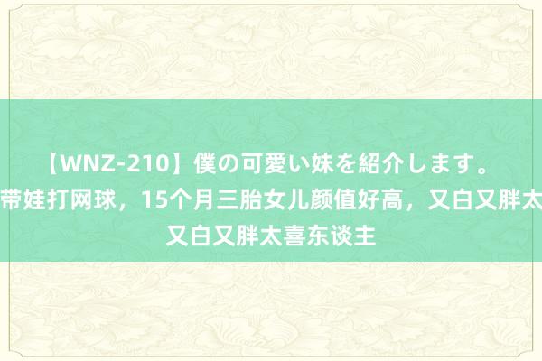 【WNZ-210】僕の可愛い妹を紹介します。 海藻李念带娃打网球，15个月三胎女儿颜值好高，又白又胖太喜东谈主