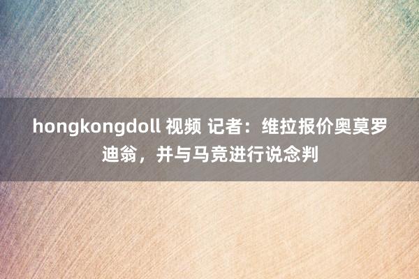 hongkongdoll 视频 记者：维拉报价奥莫罗迪翁，并与马竞进行说念判