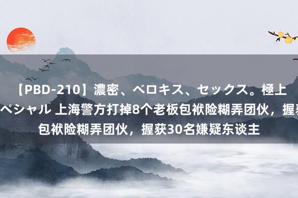 【PBD-210】濃密、ベロキス、セックス。極上接吻性交 8時間スペシャル 上海警方打掉8个老板包袱险糊弄团伙，握获30名嫌疑东谈主