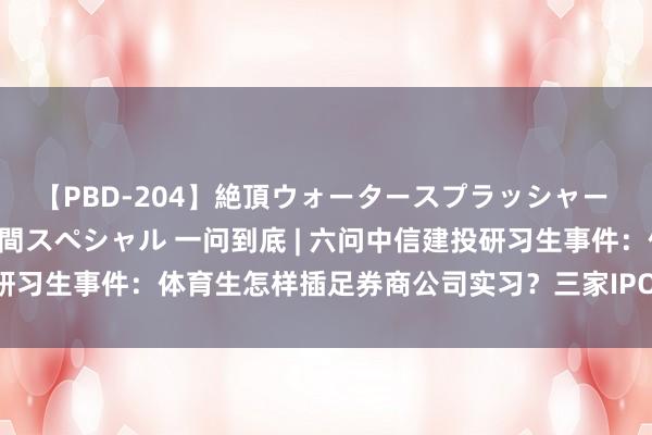 【PBD-204】絶頂ウォータースプラッシャー 放尿＆潮吹き大噴射8時間スペシャル 一问到底 | 六问中信建投研习生事件：体育生怎样插足券商公司实习？三家IPO公司影响大吗？