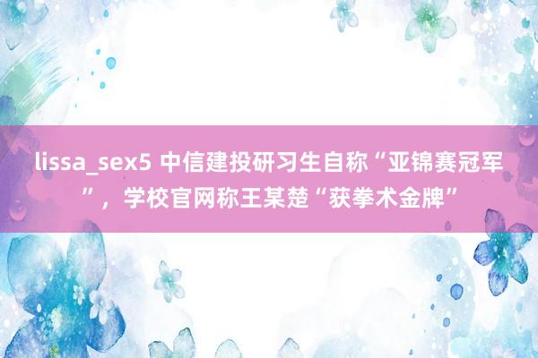 lissa_sex5 中信建投研习生自称“亚锦赛冠军”，学校官网称王某楚“获拳术金牌”