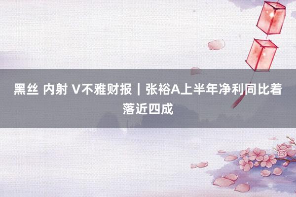 黑丝 内射 V不雅财报｜张裕A上半年净利同比着落近四成