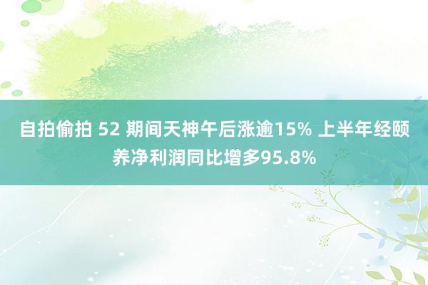 自拍偷拍 52 期间天神午后涨逾15% 上半年经颐养净利润同比增多95.8%