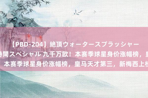 【PBD-204】絶頂ウォータースプラッシャー 放尿＆潮吹き大噴射8時間スペシャル 九千万欧！本赛季球星身价涨幅榜，皇马天才第三，新梅西上榜