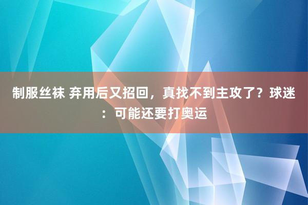 制服丝袜 弃用后又招回，真找不到主攻了？球迷：可能还要打奥运