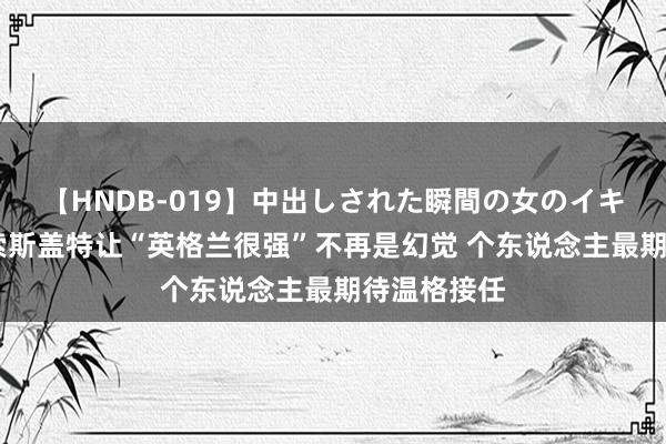 【HNDB-019】中出しされた瞬間の女のイキ顔 詹俊：索斯盖特让“英格兰很强”不再是幻觉 个东说念主最期待温格接任