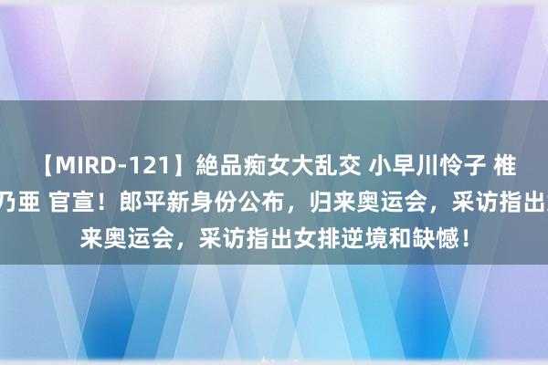 【MIRD-121】絶品痴女大乱交 小早川怜子 椎名ゆな ASUKA 乃亜 官宣！郎平新身份公布，归来奥运会，采访指出女排逆境和缺憾！