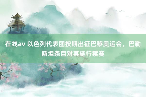 在线av 以色列代表团按期出征巴黎奥运会，巴勒斯坦条目对其施行禁赛