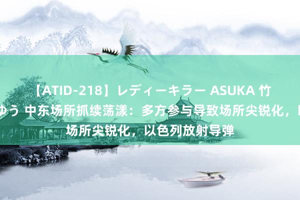 【ATID-218】レディーキラー ASUKA 竹内紗里奈 麻生ゆう 中东场所抓续荡漾：多方参与导致场所尖锐化，以色列放射导弹