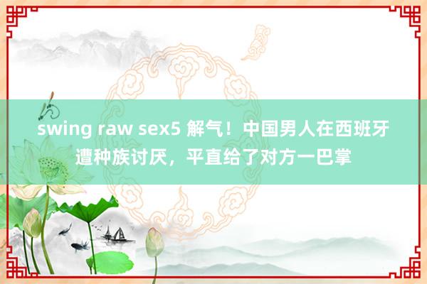 swing raw sex5 解气！中国男人在西班牙遭种族讨厌，平直给了对方一巴掌