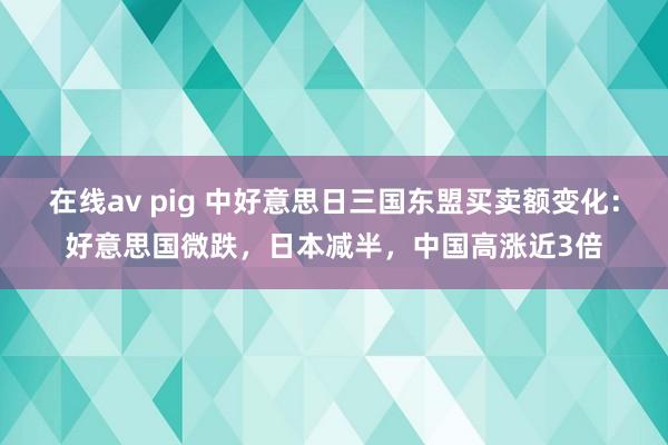 在线av pig 中好意思日三国东盟买卖额变化：好意思国微跌，日本减半，中国高涨近3倍