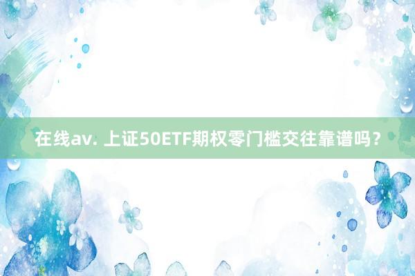 在线av. 上证50ETF期权零门槛交往靠谱吗？