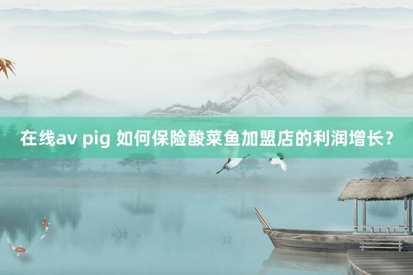 在线av pig 如何保险酸菜鱼加盟店的利润增长？