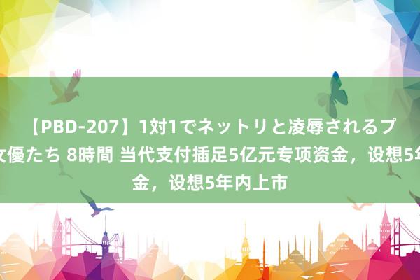 【PBD-207】1対1でネットリと凌辱されるプレミア女優たち 8時間 当代支付插足5亿元专项资金，设想5年内上市