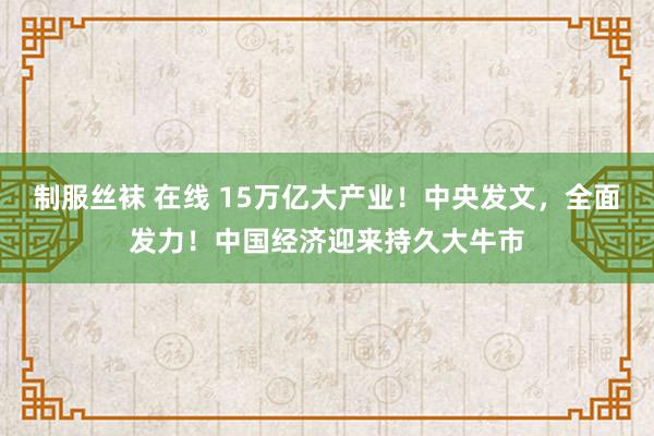 制服丝袜 在线 15万亿大产业！中央发文，全面发力！中国经济迎来持久大牛市