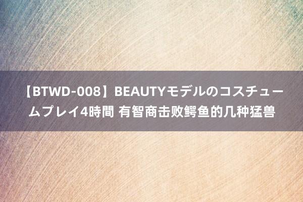 【BTWD-008】BEAUTYモデルのコスチュームプレイ4時間 有智商击败鳄鱼的几种猛兽