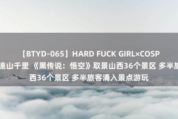 【BTYD-065】HARD FUCK GIRL×COSPLAY PRINCESS 遠山千里 《黑传说：悟空》取景山西36个景区 多半旅客涌入景点游玩