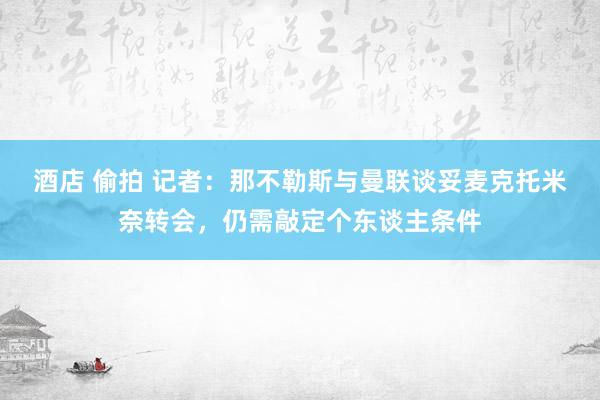 酒店 偷拍 记者：那不勒斯与曼联谈妥麦克托米奈转会，仍需敲定个东谈主条件