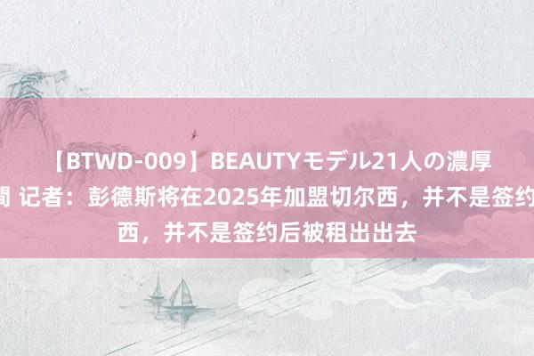 【BTWD-009】BEAUTYモデル21人の濃厚なフェラ4時間 记者：彭德斯将在2025年加盟切尔西，并不是签约后被租出出去