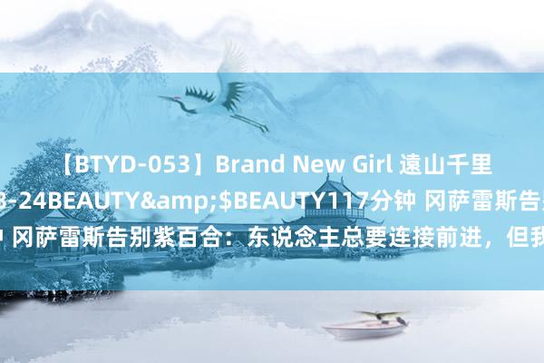 【BTYD-053】Brand New Girl 遠山千里</a>2007-08-24BEAUTY&$BEAUTY117分钟 冈萨雷斯告别紫百合：东说念主总要连接前进，但我恒久不会健忘这段路