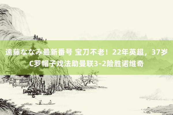 遠藤ななみ最新番号 宝刀不老！22年英超，37岁C罗帽子戏法助曼联3-2险胜诺维奇