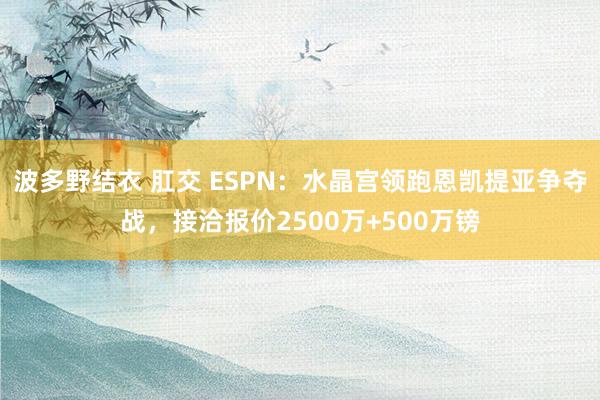 波多野结衣 肛交 ESPN：水晶宫领跑恩凯提亚争夺战，接洽报价2500万+500万镑