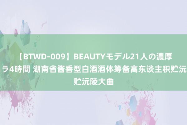 【BTWD-009】BEAUTYモデル21人の濃厚なフェラ4時間 湖南省酱香型白酒酒体筹备高东谈主积贮沅陵大曲