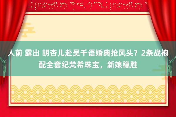 人前 露出 胡杏儿赴吴千语婚典抢风头？2条战袍配全套纪梵希珠宝，新娘稳胜