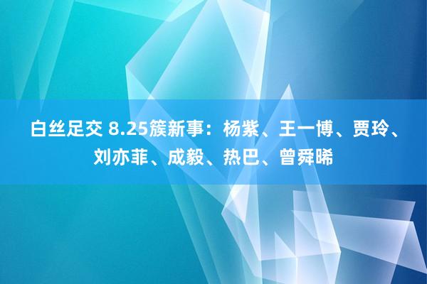 白丝足交 8.25簇新事：杨紫、王一博、贾玲、刘亦菲、成毅、热巴、曾舜晞