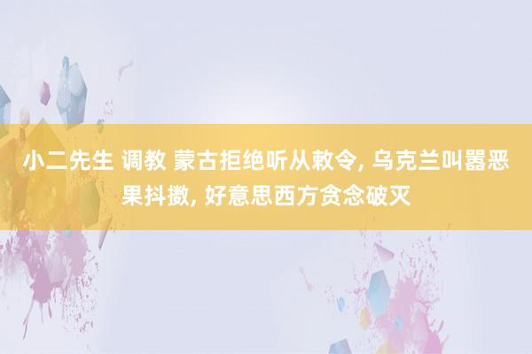 小二先生 调教 蒙古拒绝听从敕令， 乌克兰叫嚣恶果抖擞， 好意思西方贪念破灭