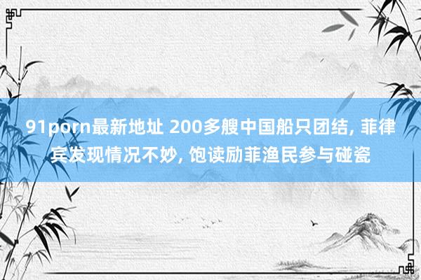 91porn最新地址 200多艘中国船只团结， 菲律宾发现情况不妙， 饱读励菲渔民参与碰瓷