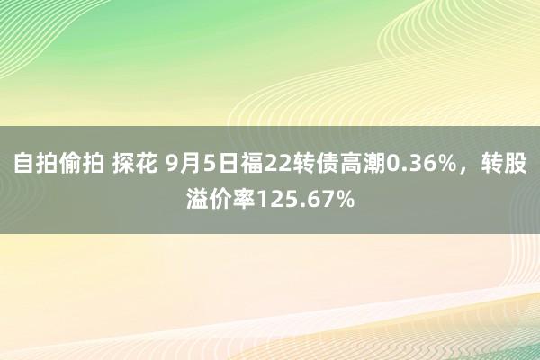 自拍偷拍 探花 9月5日福22转债高潮0.36%，转股溢价率125.67%