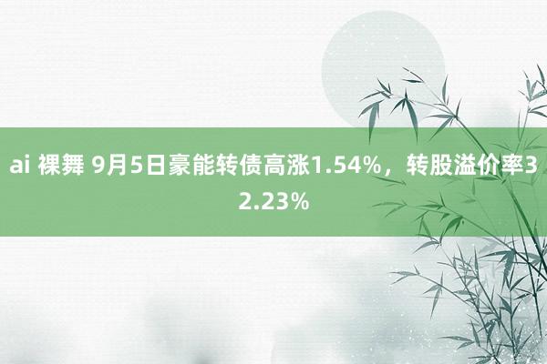 ai 裸舞 9月5日豪能转债高涨1.54%，转股溢价率32.23%