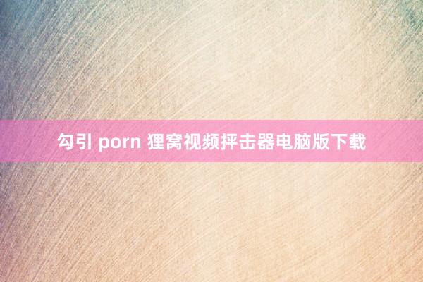 勾引 porn 狸窝视频抨击器电脑版下载